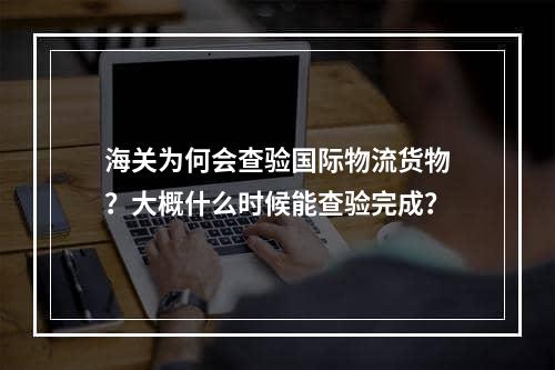 海关为何会查验国际物流货物？大概什么时候能查验完成？