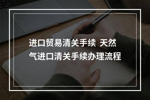 进口贸易清关手续  天然气进口清关手续办理流程