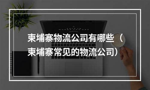 柬埔寨物流公司有哪些（柬埔寨常见的物流公司）