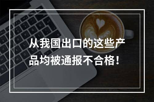 从我国出口的这些产品均被通报不合格！