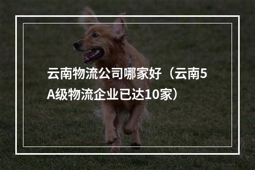 云南物流公司哪家好（云南5A级物流企业已达10家）