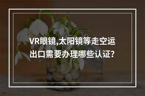 VR眼镜,太阳镜等走空运出口需要办理哪些认证？