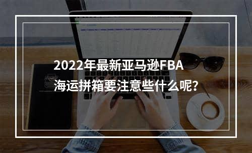 2022年最新亚马逊FBA海运拼箱要注意些什么呢？