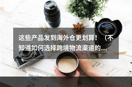 这些产品发到海外仓更划算！（不知道如何选择跨境物流渠道的卖家看过来）