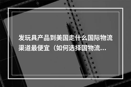 发玩具产品到美国走什么国际物流渠道最便宜（如何选择国物流渠道）