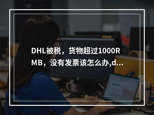 DHL被税，货物超过1000RMB，没有发票该怎么办,dhl寄送发票怎么填写