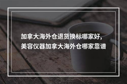 加拿大海外仓退货换标哪家好,美容仪器加拿大海外仓哪家靠谱