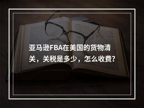 亚马逊FBA在美国的货物清关，关税是多少，怎么收费？