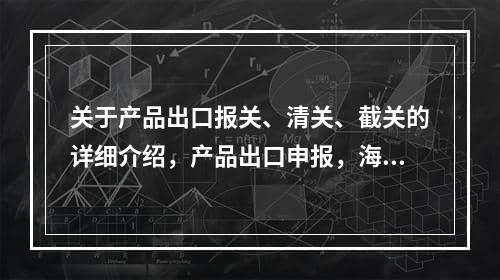 关于产品出口报关、清关、截关的详细介绍，产品出口申报，海关清关和切割详细介绍