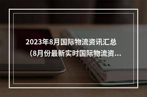 2023年8月国际物流资讯汇总（8月份最新实时国际物流资讯大全）