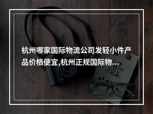 杭州哪家国际物流公司发轻小件产品价格便宜,杭州正规国际物流价格