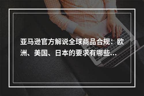 亚马逊官方解说全球商品合规：欧洲、美国、日本的要求有哪些不同？