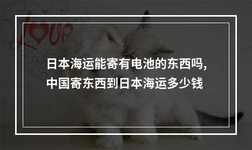 日本海运能寄有电池的东西吗,中国寄东西到日本海运多少钱