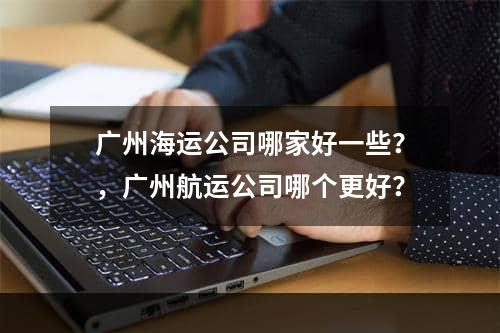 广州海运公司哪家好一些？，广州航运公司哪个更好？