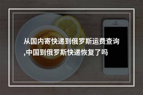 从国内寄快递到俄罗斯运费查询,中国到俄罗斯快递恢复了吗