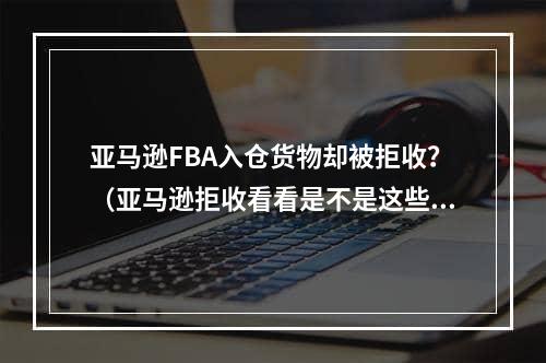 亚马逊FBA入仓货物却被拒收？（亚马逊拒收看看是不是这些原因）