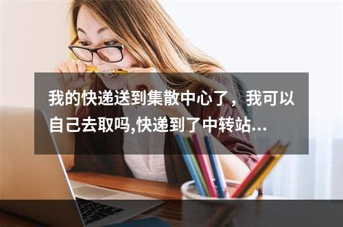 我的快递送到集散中心了，我可以自己去取吗,快递到了中转站可以自己取吗