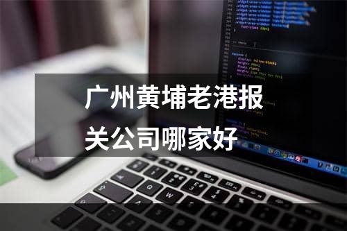 广州黄埔老港报关公司哪家好