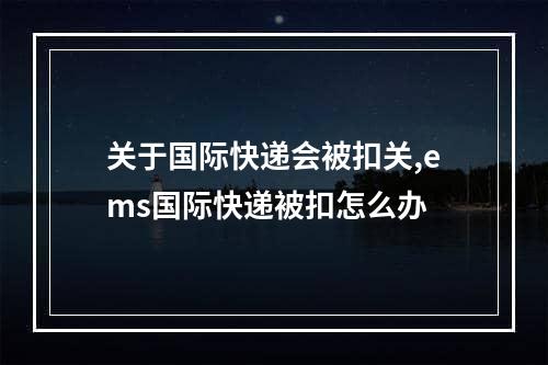 关于国际快递会被扣关,ems国际快递被扣怎么办