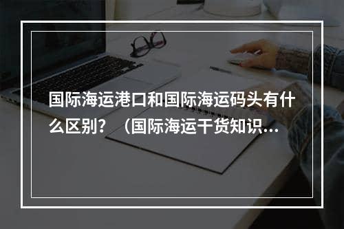 国际海运港口和国际海运码头有什么区别？（国际海运干货知识分享）