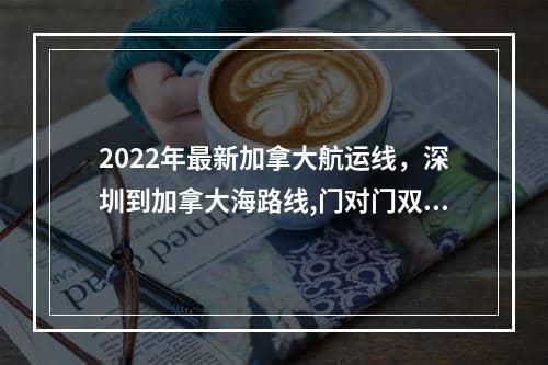 2022年最新加拿大航运线，深圳到加拿大海路线,门对门双清,3-5天递送