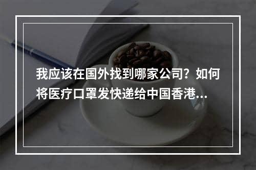 我应该在国外找到哪家公司？如何将医疗口罩发快递给中国香港？