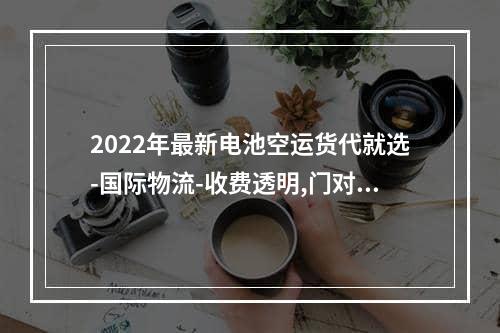 2022年最新电池空运货代就选-国际物流-收费透明,门对门双清,3-5天递送