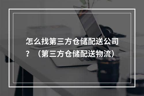 怎么找第三方仓储配送公司？（第三方仓储配送物流）