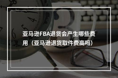 亚马逊FBA退货会产生哪些费用（亚马逊退货取件费高吗）