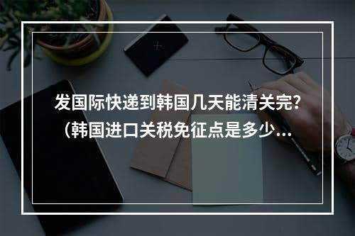 发国际快递到韩国几天能清关完？（韩国进口关税免征点是多少）