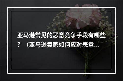 亚马逊常见的恶意竞争手段有哪些？（亚马逊卖家如何应对恶意竞争）