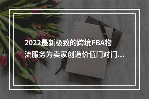 2022最新极致的跨境FBA物流服务为卖家创造价值门对门 3-5天递快递