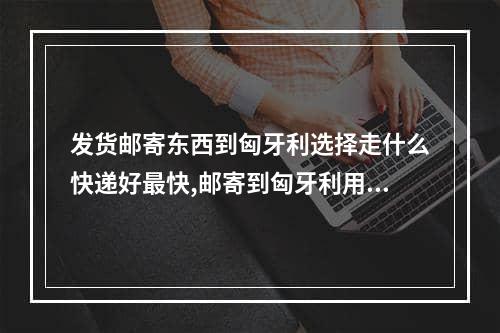 发货邮寄东西到匈牙利选择走什么快递好最快,邮寄到匈牙利用什么快递