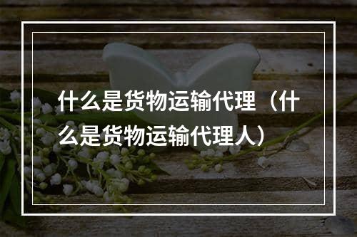 什么是货物运输代理（什么是货物运输代理人）