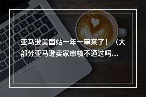 亚马逊美国站一年一审来了！（大部分亚马逊卖家审核不通过吗）