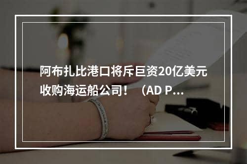 阿布扎比港口将斥巨资20亿美元收购海运船公司！（AD Ports全球扩张事业仍在继续）