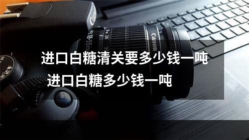 进口白糖清关要多少钱一吨  进口白糖多少钱一吨