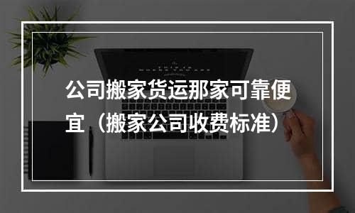 公司搬家货运那家可靠便宜（搬家公司收费标准）