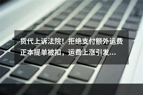 货代上诉法院！拒绝支付额外运费正本提单被扣，运费上涨引发纠纷..