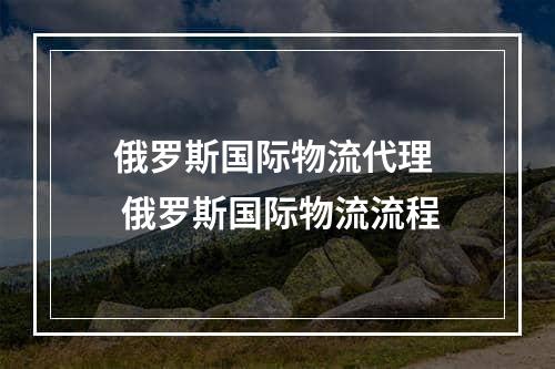 俄罗斯国际物流代理  俄罗斯国际物流流程