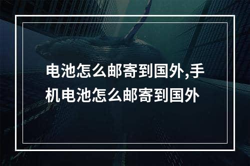 电池怎么邮寄到国外,手机电池怎么邮寄到国外