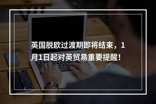 英国脱欧过渡期即将结束，1月1日起对英贸易重要提醒！