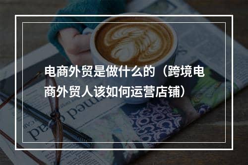 电商外贸是做什么的（跨境电商外贸人该如何运营店铺）