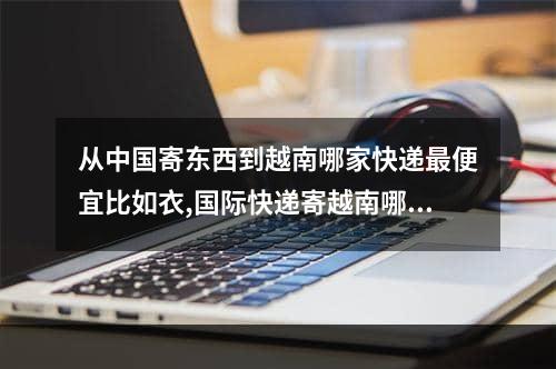 从中国寄东西到越南哪家快递最便宜比如衣,国际快递寄越南哪个最快最好