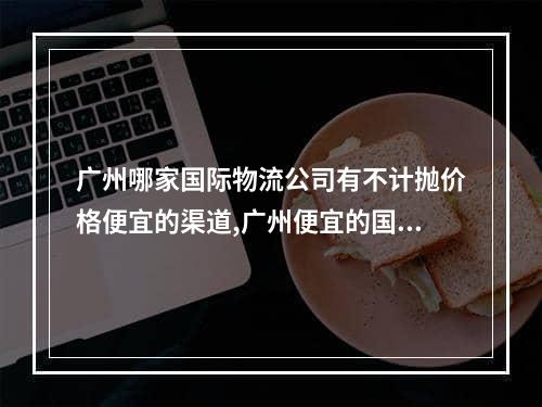 广州哪家国际物流公司有不计抛价格便宜的渠道,广州便宜的国际物流价格查询