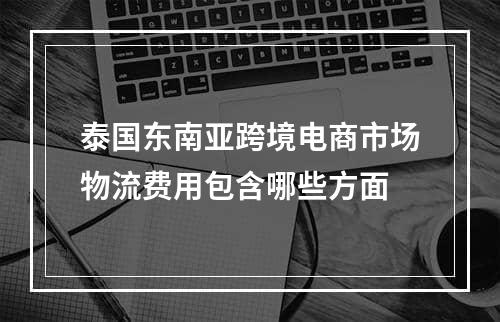 泰国东南亚跨境电商市场物流费用包含哪些方面