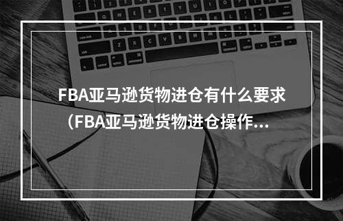 FBA亚马逊货物进仓有什么要求（FBA亚马逊货物进仓操作要求）