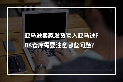 亚马逊卖家发货物入亚马逊FBA仓库需要注意哪些问题？