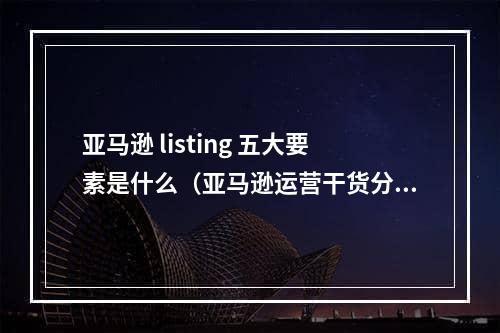 亚马逊 listing 五大要素是什么（亚马逊运营干货分享）