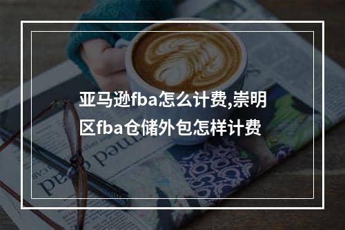 亚马逊fba怎么计费,崇明区fba仓储外包怎样计费